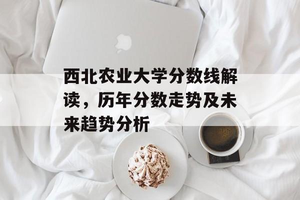 西北农业大学分数线解读，历年分数走势及未来趋势分析