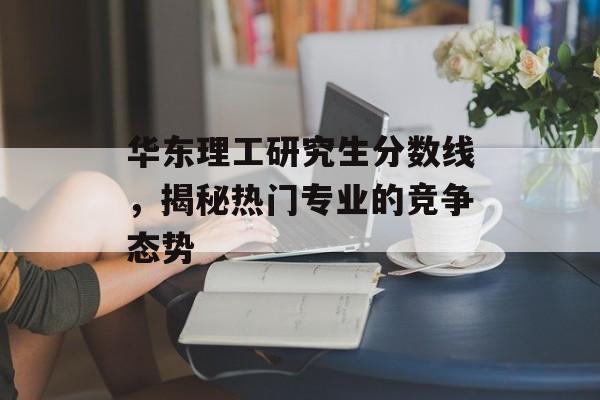 华东理工研究生分数线，揭秘热门专业的竞争态势