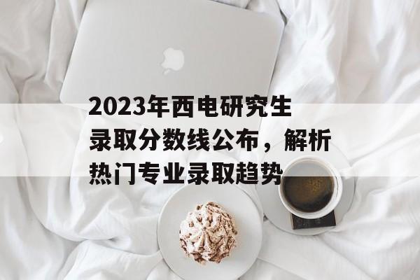 2023年西电研究生录取分数线公布，解析热门专业录取趋势