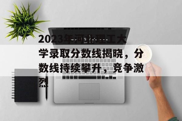 2023年河北理工大学录取分数线揭晓，分数线持续攀升，竞争激烈