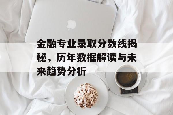 金融专业录取分数线揭秘，历年数据解读与未来趋势分析