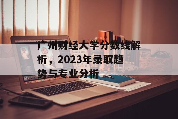 广州财经大学分数线解析，2023年录取趋势与专业分析