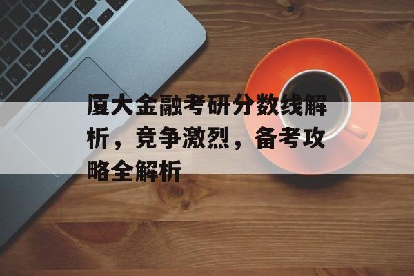 厦大金融考研分数线解析,竞争激烈,备考攻略全解析 厦大金融考研分数线解析,竞争激烈,备考攻略全解析