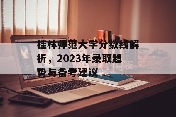 桂林师范大学分数线解析，2023年录取趋势与备考建议