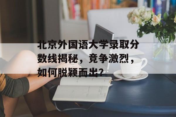 北京外国语大学录取分数线揭秘，竞争激烈，如何脱颖而出？