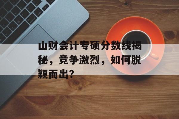 山财会计专硕分数线揭秘，竞争激烈，如何脱颖而出？