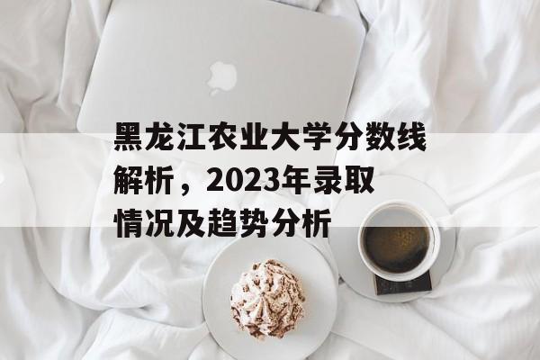 黑龙江农业大学分数线解析，2023年录取情况及趋势分析
