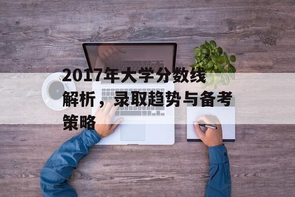 2017年大学分数线解析，录取趋势与备考策略