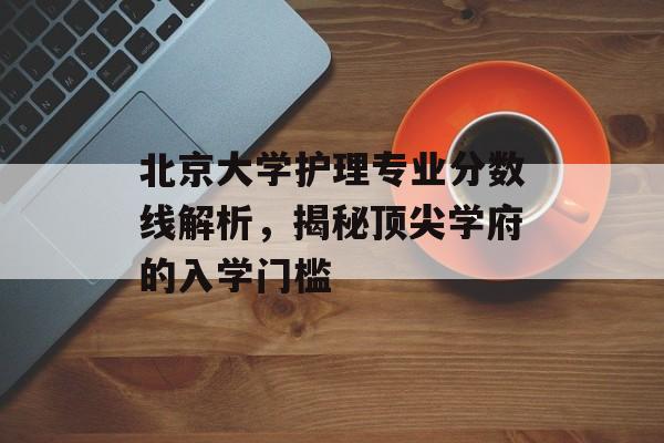 北京大学护理专业分数线解析，揭秘顶尖学府的入学门槛