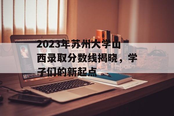 2023年苏州大学山西录取分数线揭晓，学子们的新起点