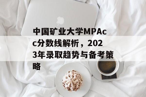 中国矿业大学MPAcc分数线解析，2023年录取趋势与备考策略