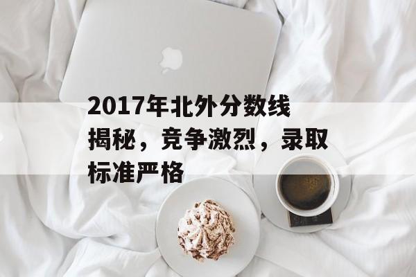 2017年北外分数线揭秘,竞争激烈,录取标准严格 2017年北外分数线揭秘,竞争激烈,录取标准严格
