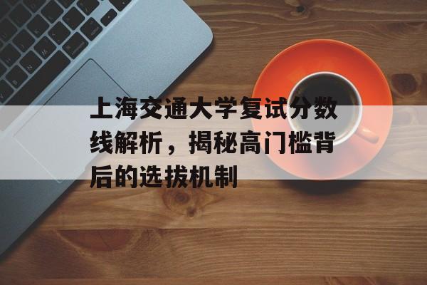 上海交通大学复试分数线解析，揭秘高门槛背后的选拔机制