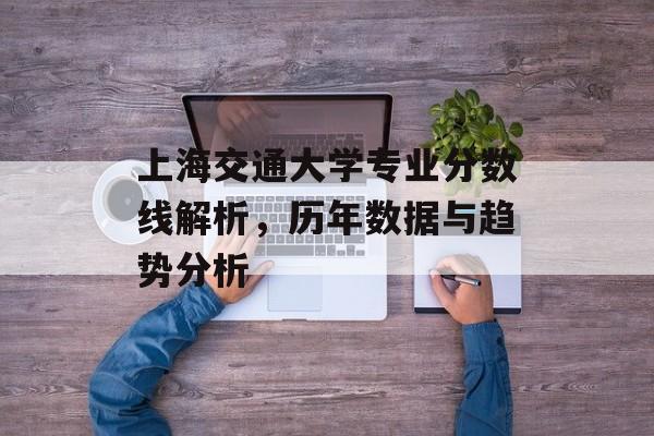 上海交通大学专业分数线解析，历年数据与趋势分析