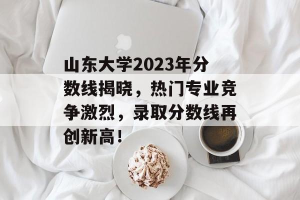 山东大学2023年分数线揭晓，热门专业竞争激烈，录取分数线再创新高！