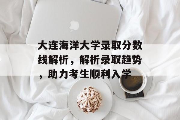大连海洋大学录取分数线解析，解析录取趋势，助力考生顺利入学
