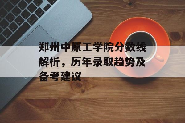 郑州中原工学院分数线解析，历年录取趋势及备考建议