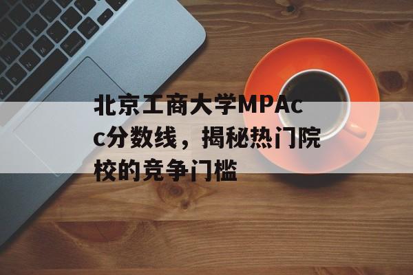 北京工商大学MPAcc分数线，揭秘热门院校的竞争门槛