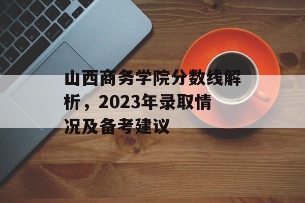 山西商务学院分数线解析，2023年录取情况及备考建议