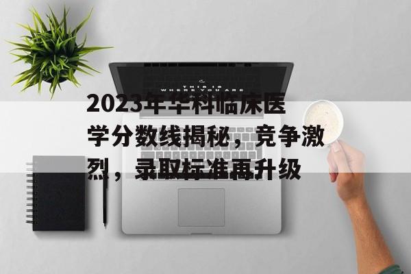 2023年华科临床医学分数线揭秘，竞争激烈，录取标准再升级
