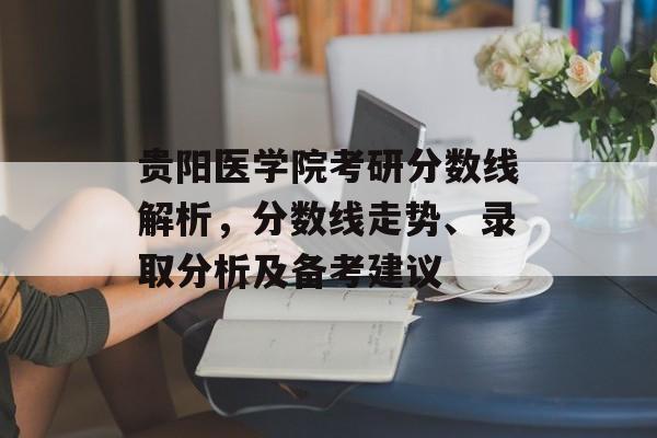贵阳医学院考研分数线解析，分数线走势、录取分析及备考建议