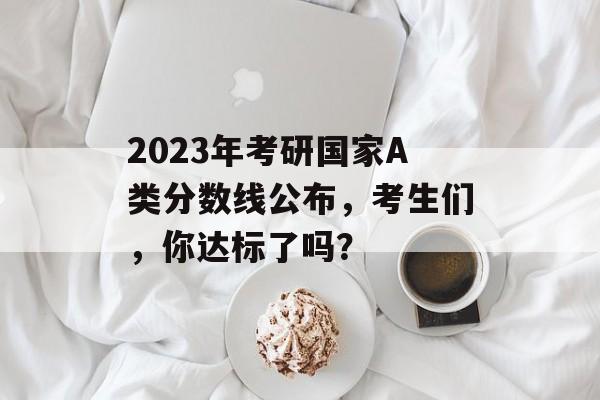 2023年考研国家A类分数线公布，考生们，你达标了吗？