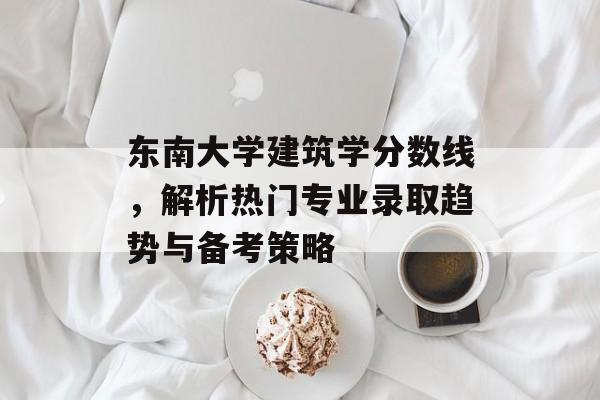 东南大学建筑学分数线，解析热门专业录取趋势与备考策略