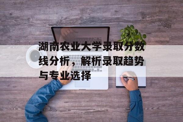 湖南农业大学录取分数线分析，解析录取趋势与专业选择