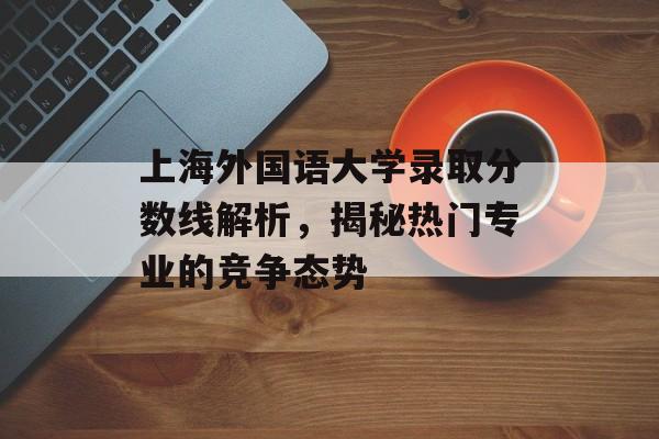 上海外国语大学录取分数线解析，揭秘热门专业的竞争态势