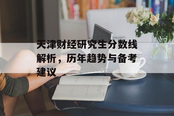 天津财经研究生分数线解析，历年趋势与备考建议