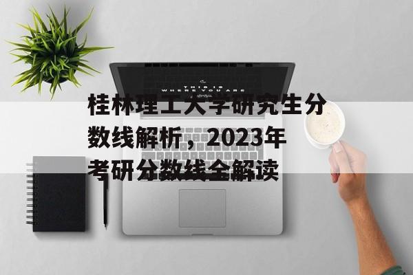 桂林理工大学研究生分数线解析，2023年考研分数线全解读