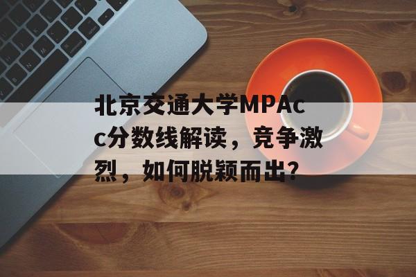 北京交通大学MPAcc分数线解读，竞争激烈，如何脱颖而出？