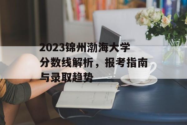 2023锦州渤海大学分数线解析，报考指南与录取趋势