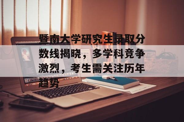 暨南大学研究生录取分数线揭晓，多学科竞争激烈，考生需关注历年趋势