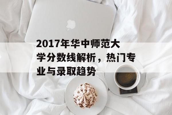2017年华中师范大学分数线解析，热门专业与录取趋势