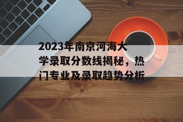 2023年南京河海大学录取分数线揭秘，热门专业及录取趋势分析