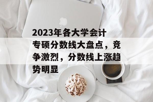 2023年各大学会计专硕分数线大盘点，竞争激烈，分数线上涨趋势明显