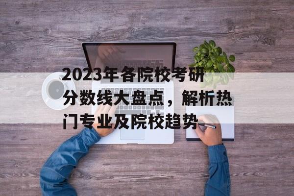 2023年各院校考研分数线大盘点，解析热门专业及院校趋势
