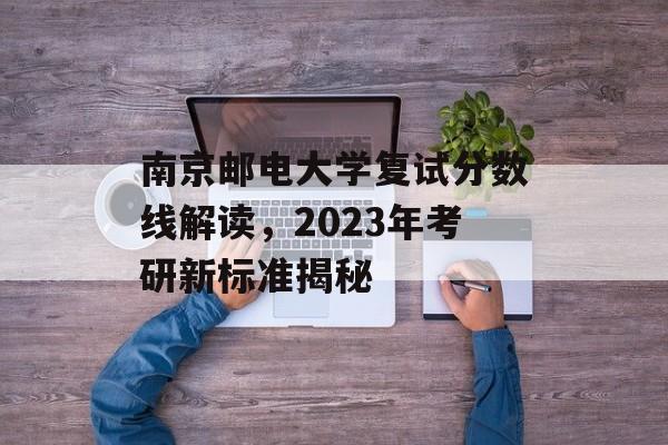 南京邮电大学复试分数线解读,2023年考研新标准揭秘 南京邮电大学复试分数线解读,2023年考研新标准揭秘