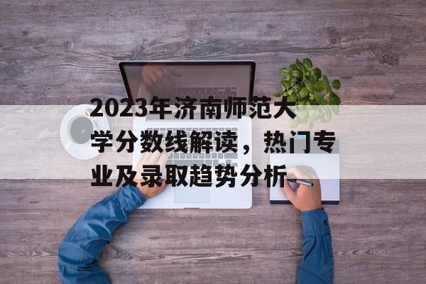 2023年济南师范大学分数线解读,热门专业及录取趋势分析 2023年济南师范大学分数线解读,热门专业及录取趋势分析