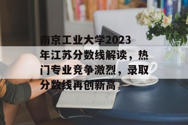 南京工业大学2023年江苏分数线解读，热门专业竞争激烈，录取分数线再创新高