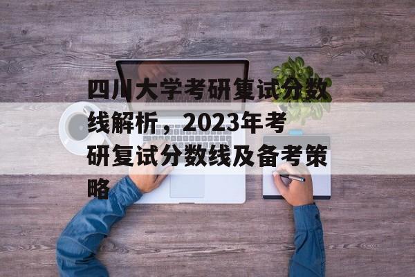 四川大学考研复试分数线解析，2023年考研复试分数线及备考策略