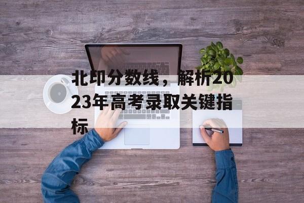 北印分数线，解析2023年高考录取关键指标