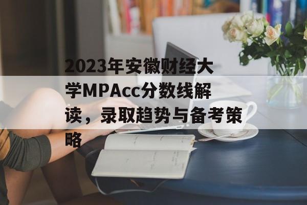 2023年安徽财经大学MPAcc分数线解读，录取趋势与备考策略