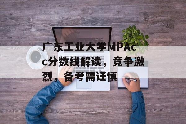 广东工业大学MPAcc分数线解读，竞争激烈，备考需谨慎