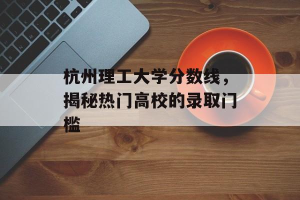 杭州理工大学分数线，揭秘热门高校的录取门槛