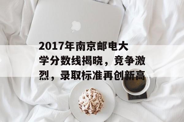 2017年南京邮电大学分数线揭晓，竞争激烈，录取标准再创新高