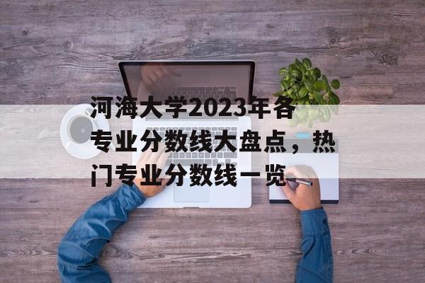 河海大学2023年各专业分数线大盘点,热门专业分数线一览 河海大学2023年各专业分数线大盘点,热门专业分数线一览
