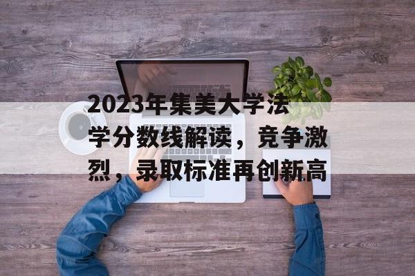 2023年集美大学法学分数线解读，竞争激烈，录取标准再创新高