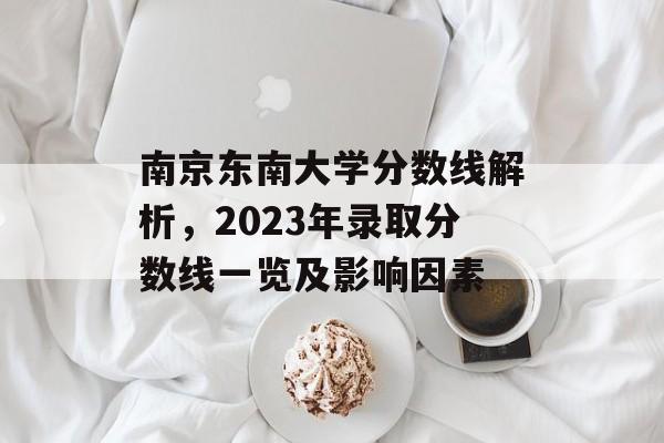 南京东南大学分数线解析，2023年录取分数线一览及影响因素